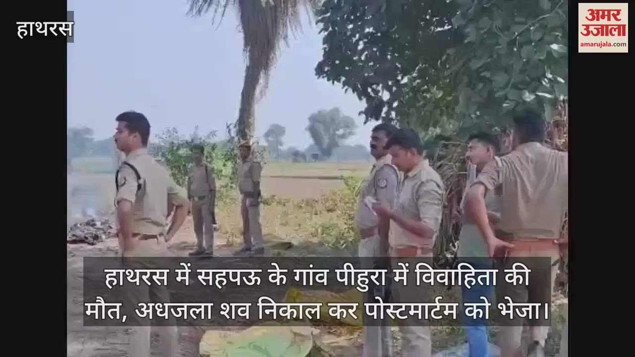 VIDEO : हाथरस में सहपऊ के गांव पीहुरा में विवाहिता की मौत, अधजला शव निकाल कर पोस्टमार्टम को भेजा