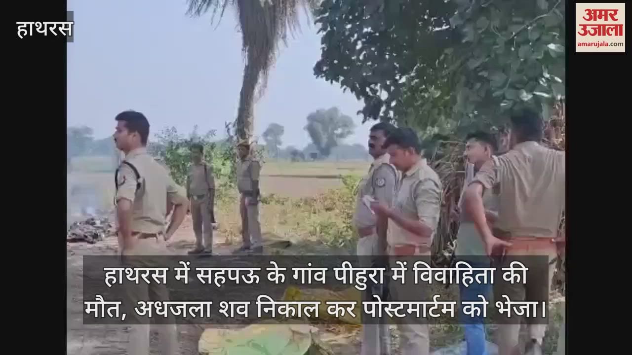 VIDEO : हाथरस में सहपऊ के गांव पीहुरा में विवाहिता की मौत, अधजला शव निकाल कर पोस्टमार्टम को भेजा