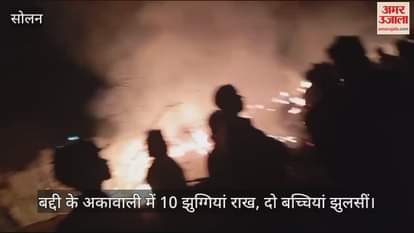 VIDEO : 10 huts burnt to ashes in Akawali of Baddi, two girls burnt