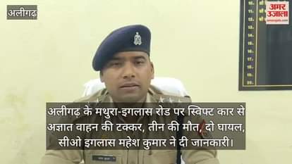 VIDEO : अलीगढ़ के मथुरा-इगलास रोड पर स्विफ्ट कार से अज्ञात वाहन की टक्कर, तीन की मौत, दो घायल, सीओ इगलास महेश कुमार ने दी जानकारी