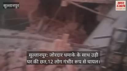 सुल्तानपुर: जोरदार धमाके के साथ उड़ी घर की छत,12 लोग गंभीर रूप से घायल